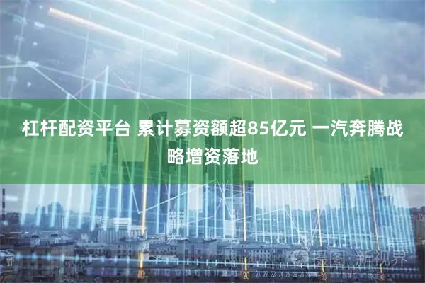 杠杆配资平台 累计募资额超85亿元 一汽奔腾战略增资落地